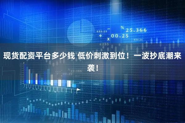 现货配资平台多少钱 低价刺激到位！一波抄底潮来袭！