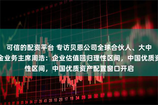 可信的配资平台 专访贝恩公司全球合伙人、大中华区私募股权基金业务主席周浩：企业估值回归理性区间，中国优质资产配置窗口开启