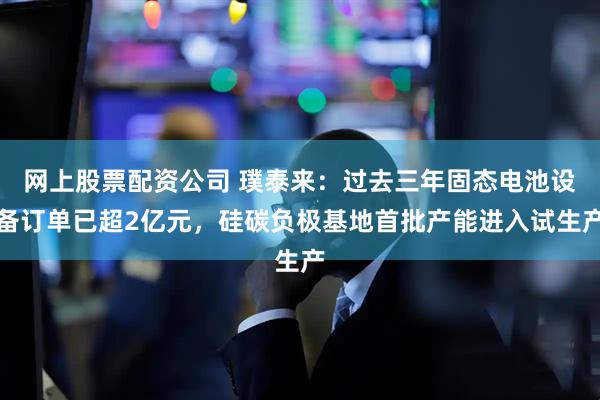 网上股票配资公司 璞泰来：过去三年固态电池设备订单已超2亿元，硅碳负极基地首批产能进入试生产