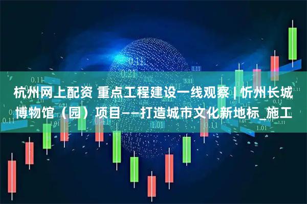 杭州网上配资 重点工程建设一线观察 | 忻州长城博物馆（园）项目——打造城市文化新地标_施工