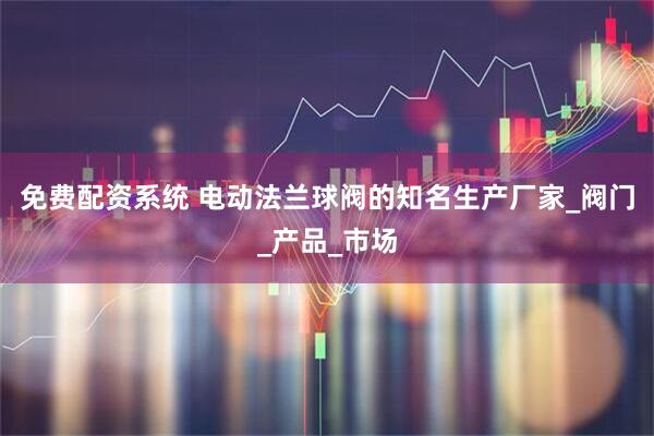 免费配资系统 电动法兰球阀的知名生产厂家_阀门_产品_市场