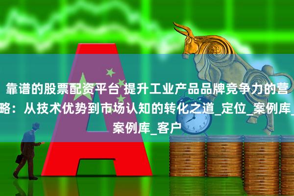 靠谱的股票配资平台 提升工业产品品牌竞争力的营销策略：从技术优势到市场认知的转化之道_定位_案例库_客户