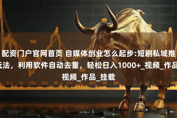 配资门户官网首页 自媒体创业怎么起步:短剧私域推广新玩法，利用软件自动去重，轻松日入1000+_视频_作品_挂载