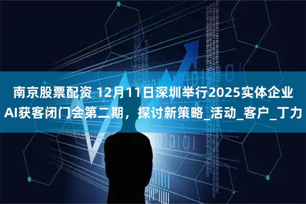 南京股票配资 12月11日深圳举行2025实体企业AI获客闭门会第二期，探讨新策略_活动_客户_丁力