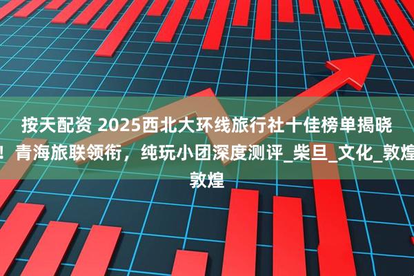 按天配资 2025西北大环线旅行社十佳榜单揭晓！青海旅联领衔，纯玩小团深度测评_柴旦_文化_敦煌
