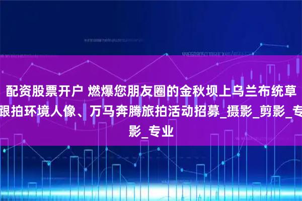 配资股票开户 燃爆您朋友圈的金秋坝上乌兰布统草原跟拍环境人像、万马奔腾旅拍活动招募_摄影_剪影_专业