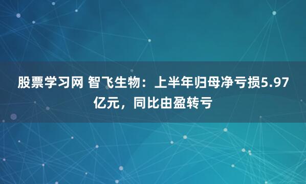 股票学习网 智飞生物：上半年归母净亏损5.97亿元，同比由盈转亏