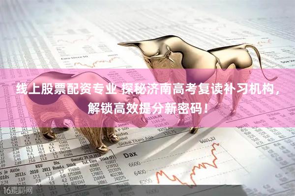 线上股票配资专业 探秘济南高考复读补习机构，解锁高效提分新密码！