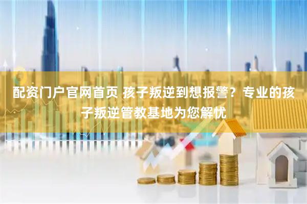 配资门户官网首页 孩子叛逆到想报警？专业的孩子叛逆管教基地为您解忧