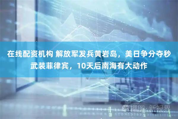 在线配资机构 解放军发兵黄岩岛，美日争分夺秒武装菲律宾，10天后南海有大动作